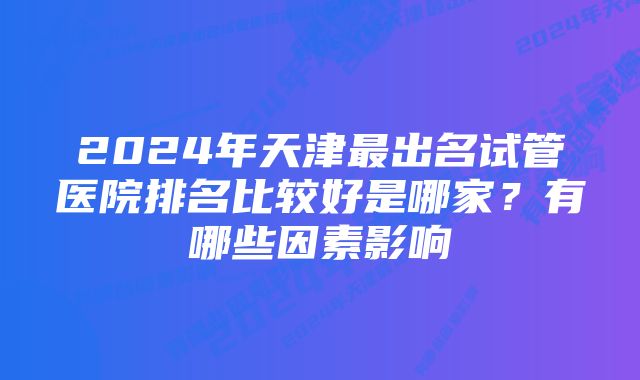 2024年天津最出名试管医院排名比较好是哪家？有哪些因素影响