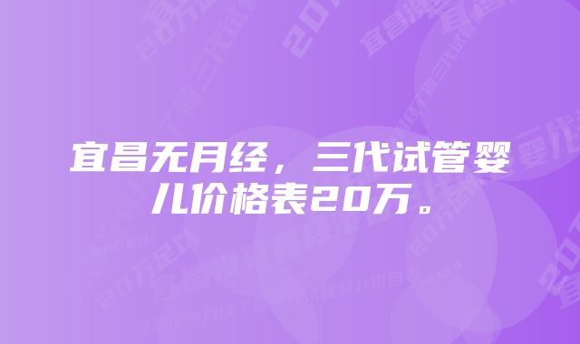 宜昌无月经，三代试管婴儿价格表20万。