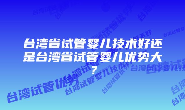 台湾省试管婴儿技术好还是台湾省试管婴儿优势大？