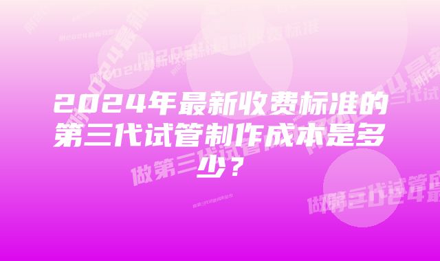 2024年最新收费标准的第三代试管制作成本是多少？