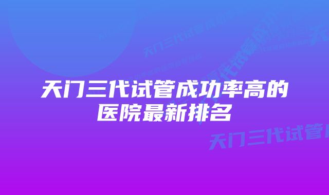 天门三代试管成功率高的医院最新排名