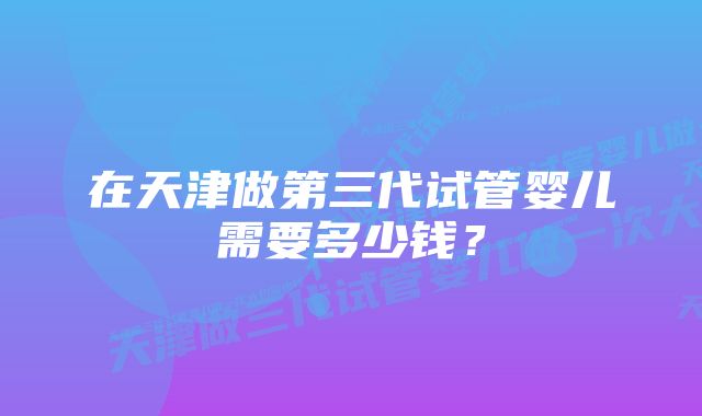 在天津做第三代试管婴儿需要多少钱？