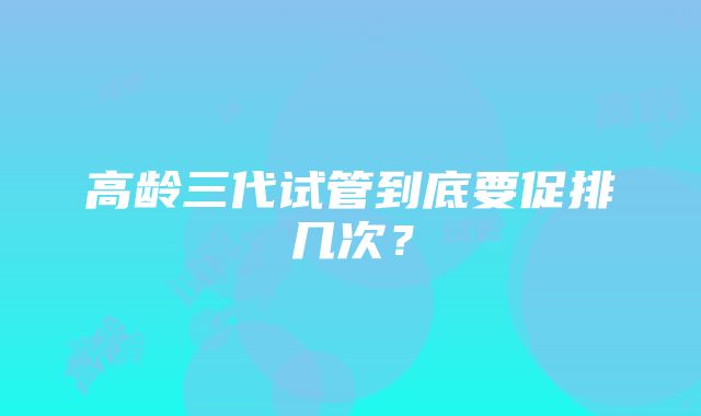 高龄三代试管到底要促排几次？