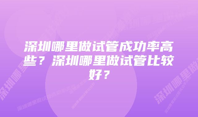 深圳哪里做试管成功率高些？深圳哪里做试管比较好？