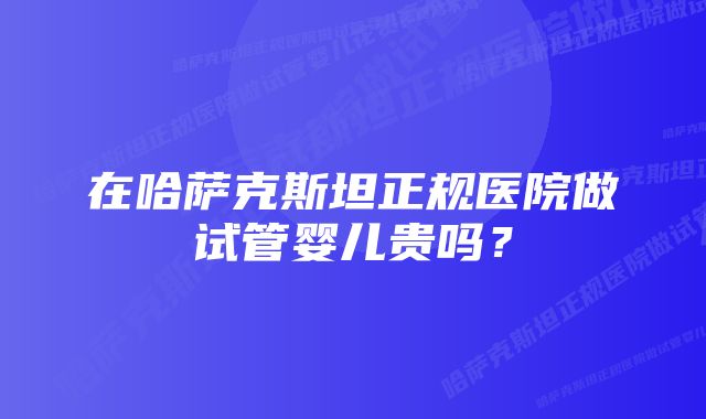 在哈萨克斯坦正规医院做试管婴儿贵吗？