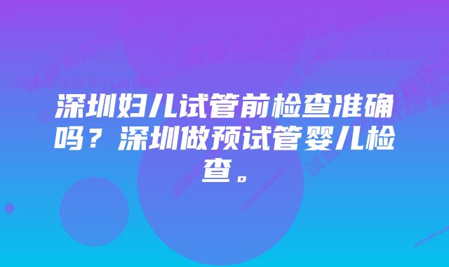 深圳妇儿试管前检查准确吗？深圳做预试管婴儿检查。