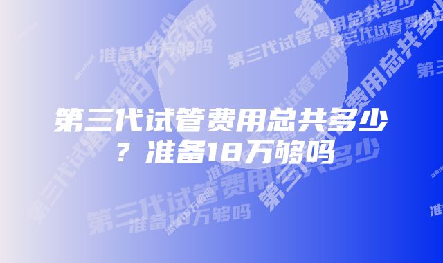 第三代试管费用总共多少？准备18万够吗