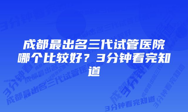 成都最出名三代试管医院哪个比较好？3分钟看完知道