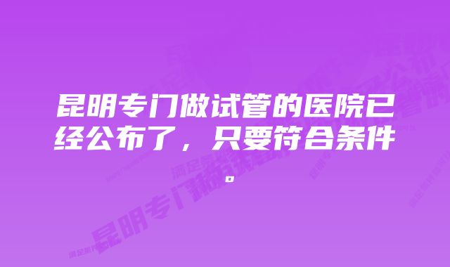 昆明专门做试管的医院已经公布了，只要符合条件。