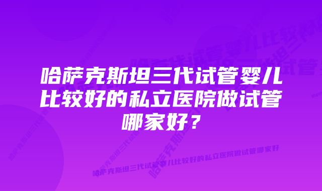 哈萨克斯坦三代试管婴儿比较好的私立医院做试管哪家好？