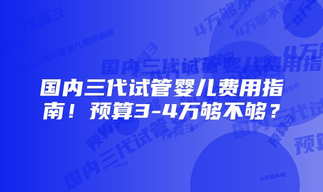 国内三代试管婴儿费用指南！预算3-4万够不够？