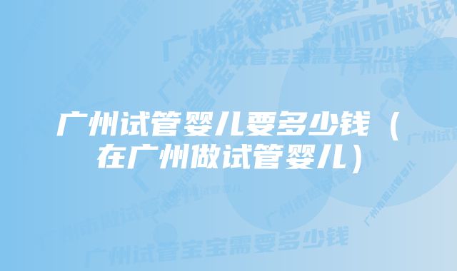 广州试管婴儿要多少钱（在广州做试管婴儿）