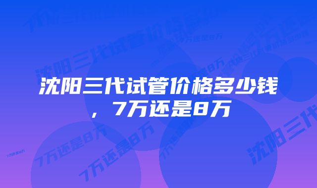 沈阳三代试管价格多少钱，7万还是8万