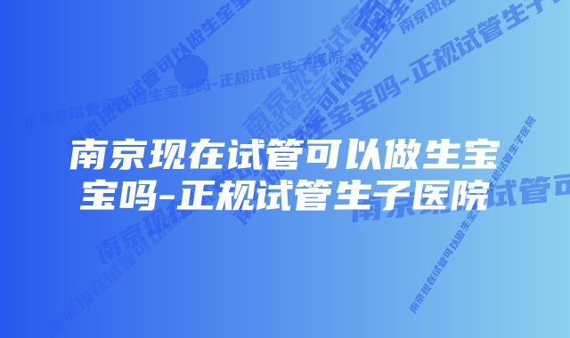 南京现在试管可以做生宝宝吗-正规试管生子医院