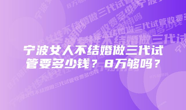 宁波女人不结婚做三代试管要多少钱？8万够吗？