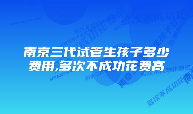 南京三代试管生孩子多少费用,多次不成功花费高