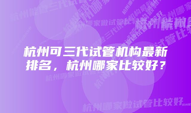 杭州可三代试管机构最新排名，杭州哪家比较好？