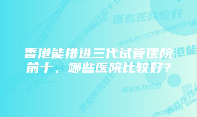 香港能排进三代试管医院前十，哪些医院比较好？