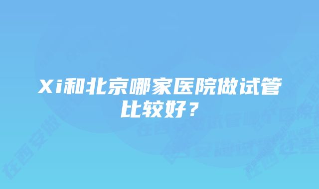 Xi和北京哪家医院做试管比较好？