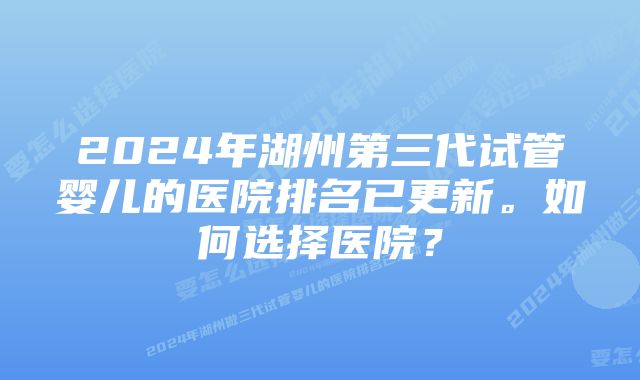 2024年湖州第三代试管婴儿的医院排名已更新。如何选择医院？