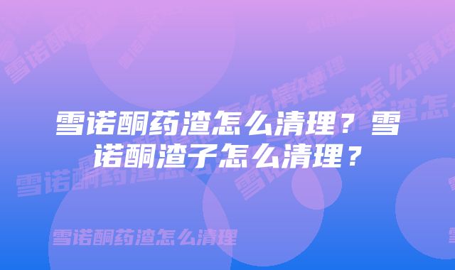 雪诺酮药渣怎么清理？雪诺酮渣子怎么清理？