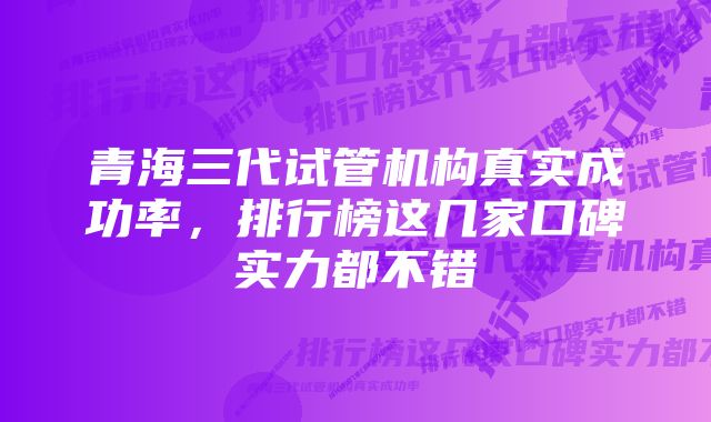 青海三代试管机构真实成功率，排行榜这几家口碑实力都不错