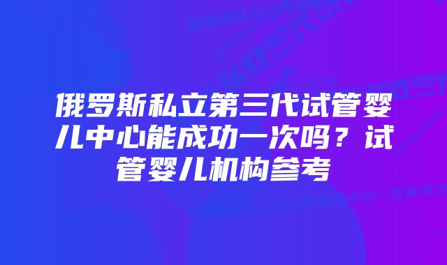 俄罗斯私立第三代试管婴儿中心能成功一次吗？试管婴儿机构参考