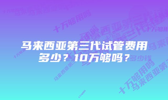 马来西亚第三代试管费用多少？10万够吗？