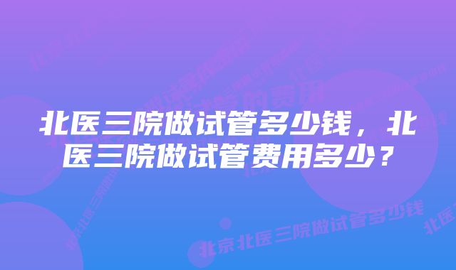 北医三院做试管多少钱，北医三院做试管费用多少？