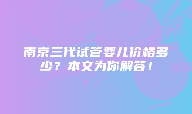 南京三代试管婴儿价格多少？本文为你解答！