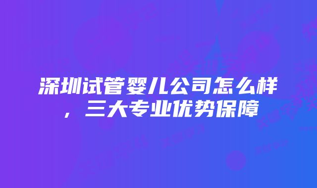 深圳试管婴儿公司怎么样，三大专业优势保障