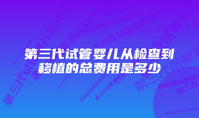 第三代试管婴儿从检查到移植的总费用是多少