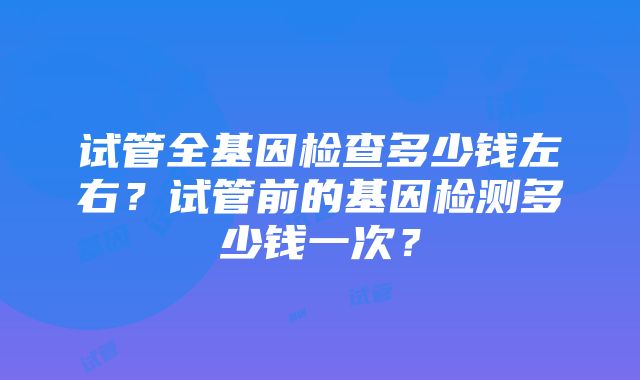 试管全基因检查多少钱左右？试管前的基因检测多少钱一次？