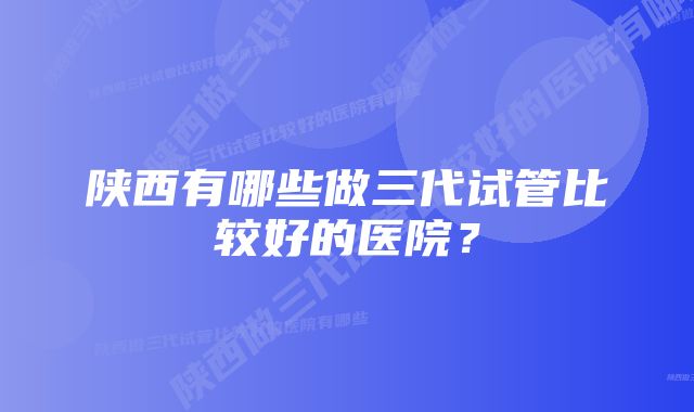 陕西有哪些做三代试管比较好的医院？