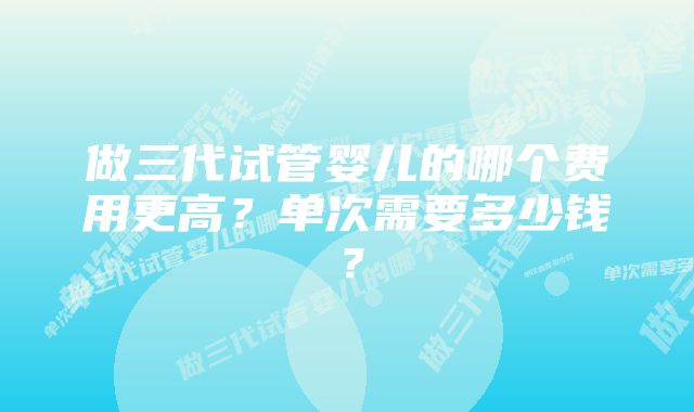 做三代试管婴儿的哪个费用更高？单次需要多少钱？