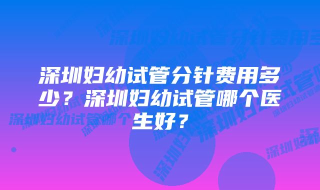 深圳妇幼试管分针费用多少？深圳妇幼试管哪个医生好？