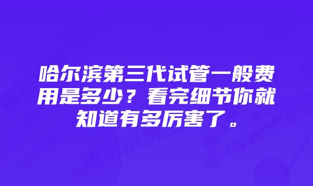 哈尔滨第三代试管一般费用是多少？看完细节你就知道有多厉害了。