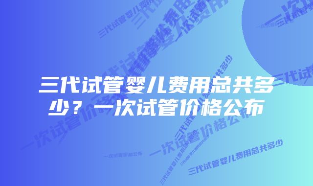 三代试管婴儿费用总共多少？一次试管价格公布