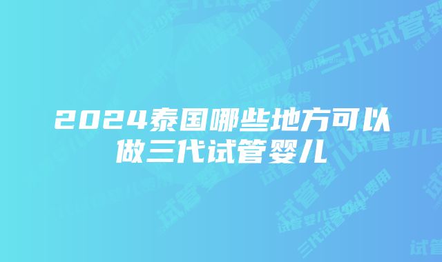 2024泰国哪些地方可以做三代试管婴儿