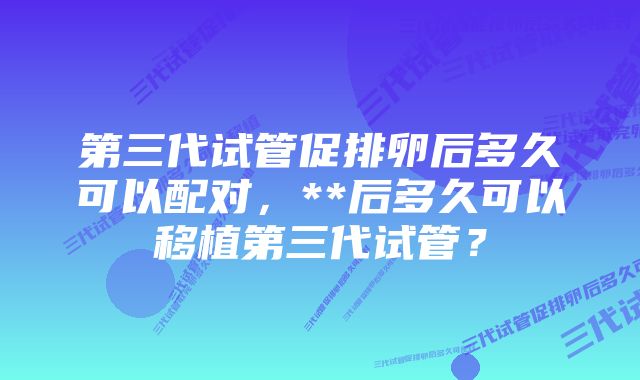 第三代试管促排卵后多久可以配对，**后多久可以移植第三代试管？