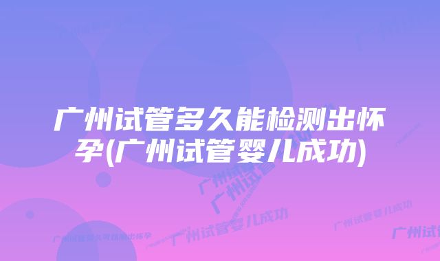 广州试管多久能检测出怀孕(广州试管婴儿成功)