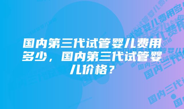 国内第三代试管婴儿费用多少，国内第三代试管婴儿价格？