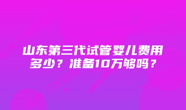 山东第三代试管婴儿费用多少？准备10万够吗？