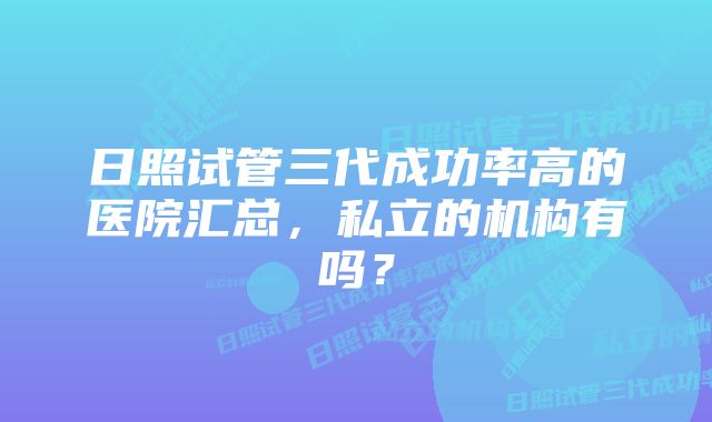 日照试管三代成功率高的医院汇总，私立的机构有吗？