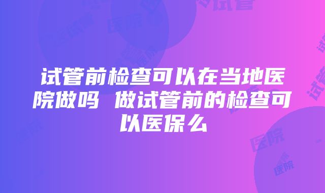 试管前检查可以在当地医院做吗 做试管前的检查可以医保么