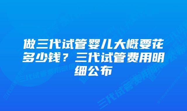 做三代试管婴儿大概要花多少钱？三代试管费用明细公布