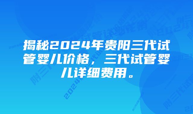 揭秘2024年贵阳三代试管婴儿价格，三代试管婴儿详细费用。