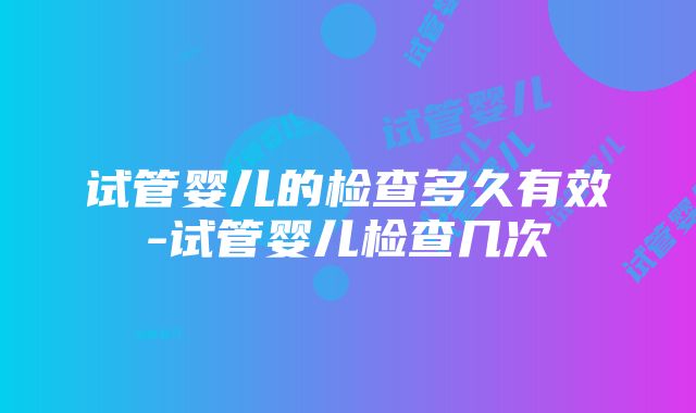 试管婴儿的检查多久有效-试管婴儿检查几次