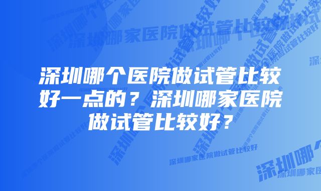 深圳哪个医院做试管比较好一点的？深圳哪家医院做试管比较好？