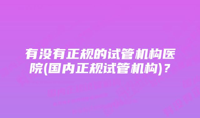 有没有正规的试管机构医院(国内正规试管机构)？